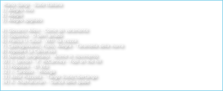  Mario Gangi - Suite Italiana  
1) Allegro vivo
2) Adagio    
Allegro spigliato  
4) Giovanni Allevi - Come sei veramente   5) Toquinho - O bem amado  6) Franco Li Causi - Vitti ‘na crozza  7) Castrogiovanni, Fuzio, Allegra - Tarantella della morra  8) Popolare La Calvaruso 9) Daniele Longhitano - Anime in movimento  10) J. Lennon – P. McCartney - Fool on the hill 11) Popolare – El Vito  12) J. Cardoso – Milonga  13) Astor Piazzolla – Tango Suite/Libertango 14) A. Khachaturian – Danza delle spade  